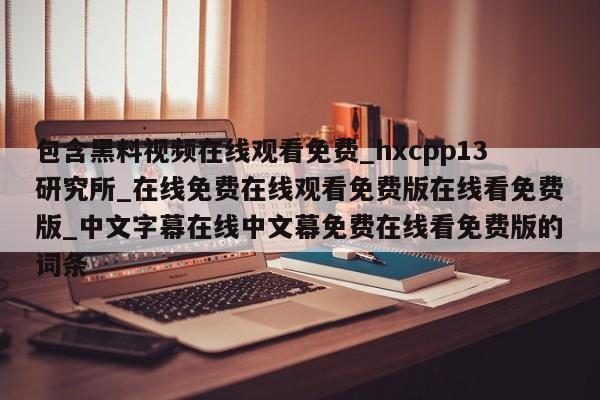 包含黑料视频在线观看免费_hxcpp13研究所_在线免费在线观看免费版在线看免费版_中文字幕在线中文幕免费在线看免费版的词条